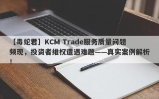 【毒蛇君】KCM Trade服务质量问题频现，投资者维权遭遇难题——真实案例解析！