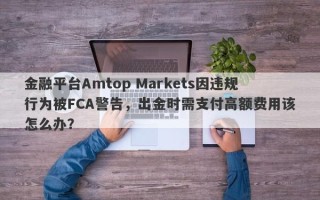 金融平台Amtop Markets因违规行为被FCA警告，出金时需支付高额费用该怎么办？