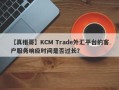 【真相哥】KCM Trade外汇平台的客户服务响应时间是否过长？