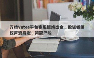 万腾Vatee平台客服拒绝出金，投资者维权声浪高涨，问题严峻