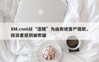 XM.com以“违规”为由拒绝客户提款，投资者感到被欺骗