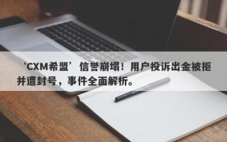 ‘CXM希盟’信誉崩塌！用户投诉出金被拒并遭封号，事件全面解析。