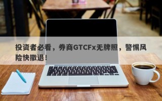 投资者必看，券商GTCFx无牌照，警惕风险快撤退！