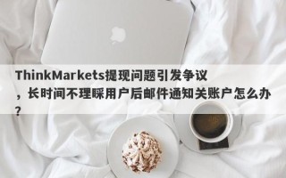 ThinkMarkets提现问题引发争议，长时间不理睬用户后邮件通知关账户怎么办？