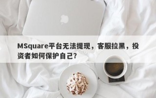 MSquare平台无法提现，客服拉黑，投资者如何保护自己？