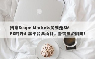 揭穿Scope Markets又或是SMFX的外汇黑平台真面目，警惕投资陷阱！