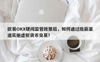 欧易OKX硬闯监管政策后，如何通过隐蔽渠道实施虚拟货币交易？