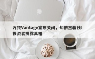 万致Vantage宣布关闭，却依然骗钱！投资者揭露真相