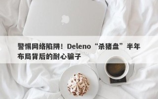 警惕网络陷阱！Deleno“杀猪盘”半年布局背后的耐心骗子