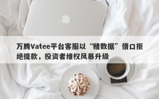 万腾Vatee平台客服以“赌数据”借口拒绝提款，投资者维权风暴升级