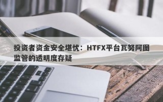 投资者资金安全堪忧：HTFX平台瓦努阿图监管的透明度存疑