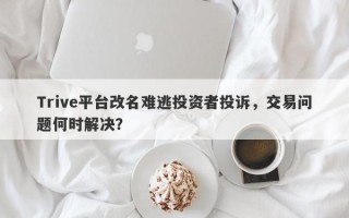 Trive平台改名难逃投资者投诉，交易问题何时解决？