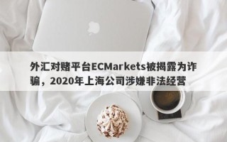 外汇对赌平台ECMarkets被揭露为诈骗，2020年上海公司涉嫌非法经营