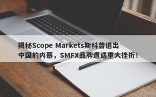 揭秘Scope Markets斯科普退出中国的内幕，SMFX品牌遭遇重大挫折！