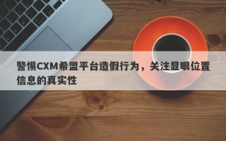 警惕CXM希盟平台造假行为，关注显眼位置信息的真实性