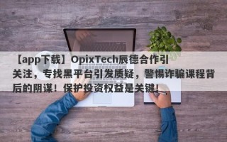 【app下载】OpixTech辰德合作引关注，专找黑平台引发质疑，警惕诈骗课程背后的阴谋！保护投资权益是关键！