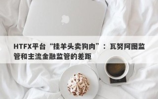 HTFX平台“挂羊头卖狗肉”：瓦努阿图监管和主流金融监管的差距