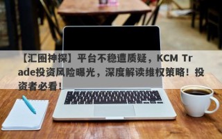 【汇圈神探】平台不稳遭质疑，KCM Trade投资风险曝光，深度解读维权策略！投资者必看！