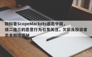 斯科普ScopeMarkets退出中国，接二连三的恶意行为引发关注，欠薪及投资者出金困境揭秘