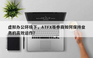 虚拟办公环境下，ATFX等券商如何保持业务的高效运作？