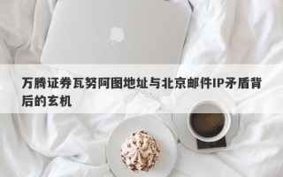 万腾证券瓦努阿图地址与北京邮件IP矛盾背后的玄机