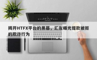 揭开HTFX平台的黑幕，汇友曝光提款被拒的欺诈行为