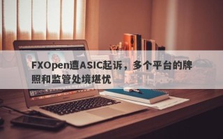 FXOpen遭ASIC起诉，多个平台的牌照和监管处境堪忧