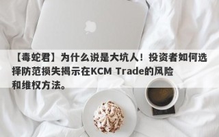 【毒蛇君】为什么说是大坑人！投资者如何选择防范损失揭示在KCM Trade的风险和维权方法。