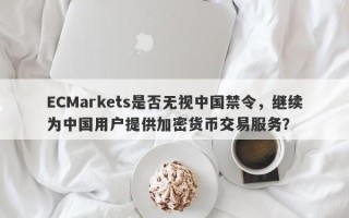 ECMarkets是否无视中国禁令，继续为中国用户提供加密货币交易服务？