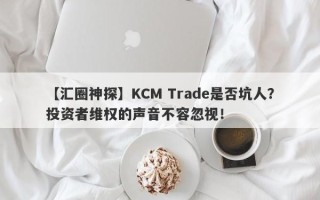 【汇圈神探】KCM Trade是否坑人？投资者维权的声音不容忽视！