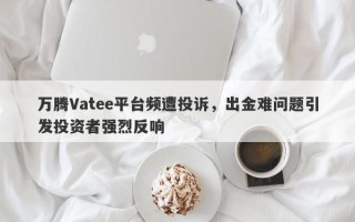 万腾Vatee平台频遭投诉，出金难问题引发投资者强烈反响