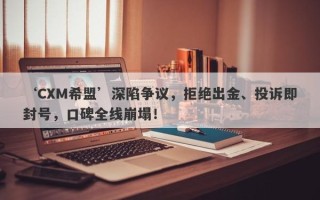 ‘CXM希盟’深陷争议，拒绝出金、投诉即封号，口碑全线崩塌！