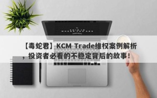 【毒蛇君】KCM Trade维权案例解析，投资者必看的不稳定背后的故事！