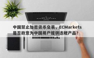 中国禁止加密货币交易，ECMarkets是否故意为中国用户提供违规产品？