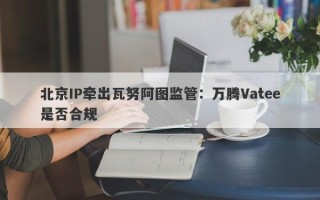 北京IP牵出瓦努阿图监管：万腾Vatee是否合规