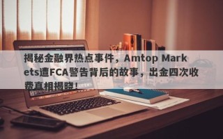 揭秘金融界热点事件，Amtop Markets遭FCA警告背后的故事，出金四次收费真相揭晓！