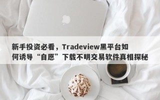 新手投资必看，Tradeview黑平台如何诱导“自愿”下载不明交易软件真相探秘