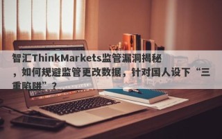 智汇ThinkMarkets监管漏洞揭秘，如何规避监管更改数据，针对国人设下“三重陷阱”？