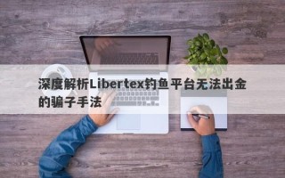 深度解析Libertex钓鱼平台无法出金的骗子手法