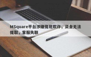 MSquare平台涉嫌提现欺诈，资金无法提取，客服失联