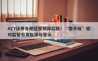 ACY证券合规经营频踩红线！“耍手段”应对监管引发批评与警示