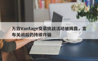 万致Vantage交易挑战活动被揭露，宣布关闭后仍持续诈骗