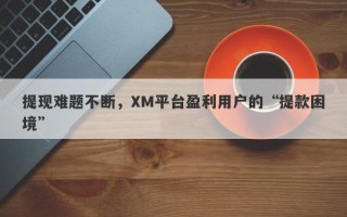 提现难题不断，XM平台盈利用户的“提款困境”