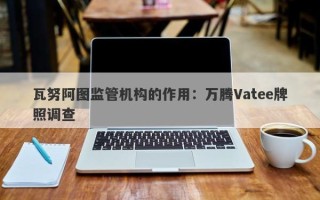 瓦努阿图监管机构的作用：万腾Vatee牌照调查