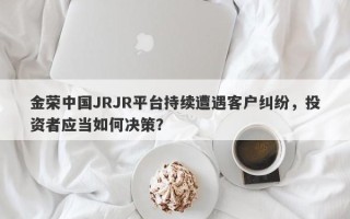 金荣中国JRJR平台持续遭遇客户纠纷，投资者应当如何决策？