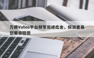 万腾Vatee平台频繁拒绝出金，投资者暴怒要求赔偿