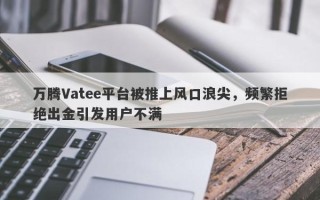 万腾Vatee平台被推上风口浪尖，频繁拒绝出金引发用户不满