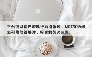 平台提取客户资料行为引争议，NCE客诉爆表引发监管关注，投资前务必三思！