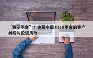 “骗子平台”？金荣中国JRJR平台的客户纠纷与投资风险