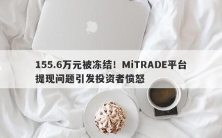 155.6万元被冻结！MiTRADE平台提现问题引发投资者愤怒